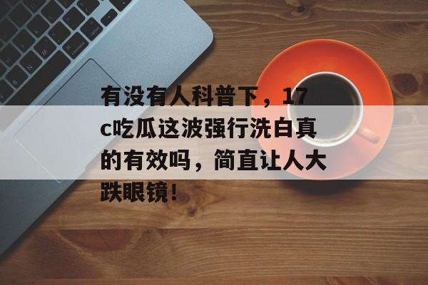 有没有人科普下,17c吃瓜这波强行洗白真的有效吗,简直让人大跌眼镜!