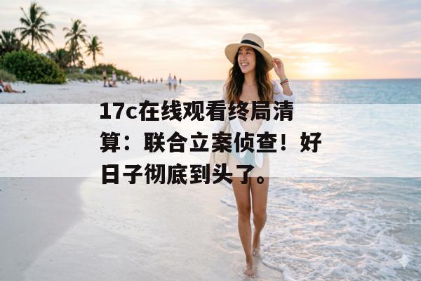 17c在线观看终局清算:联合立案侦查!好日子彻底到头了。