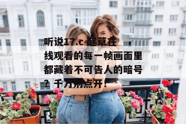 听说17.c 起草在线观看的每一帧画面里都藏着不可告人的暗号?千万别点开!