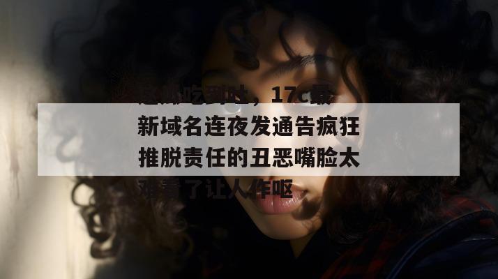 这瓜吃到吐,17c最新域名连夜发通告疯狂推脱责任的丑恶嘴脸太难看了让人作呕