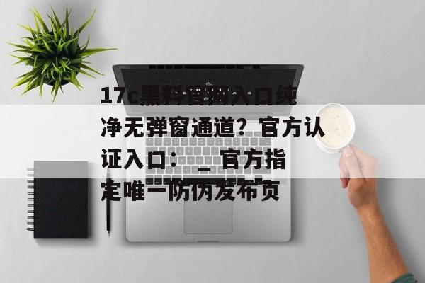 17c黑料官网入口纯净无弹窗通道?官方认证入口: _ 官方指定唯一防伪发布页
