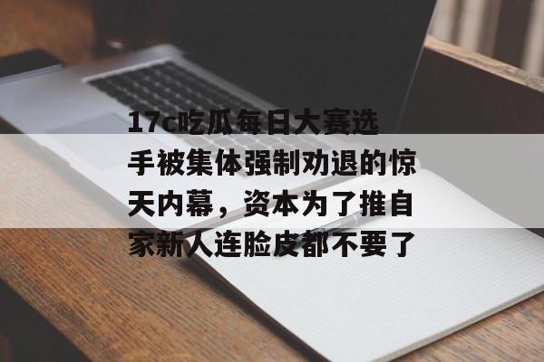 17c吃瓜每日大赛选手被集体强制劝退的惊天内幕,资本为了推自家新人连脸皮都不要了