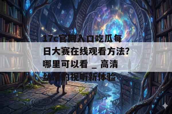 17c官网入口吃瓜每日大赛在线观看方法？哪里可以看 _ 高清丝滑的视听新体验