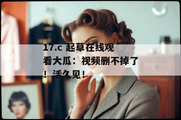 17.c 起草在线观看大瓜：视频删不掉了！活久见！