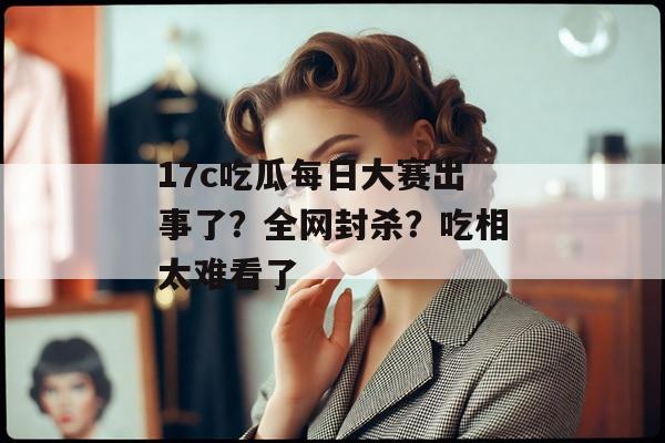 17c吃瓜每日大赛出事了？全网封杀？吃相太难看了