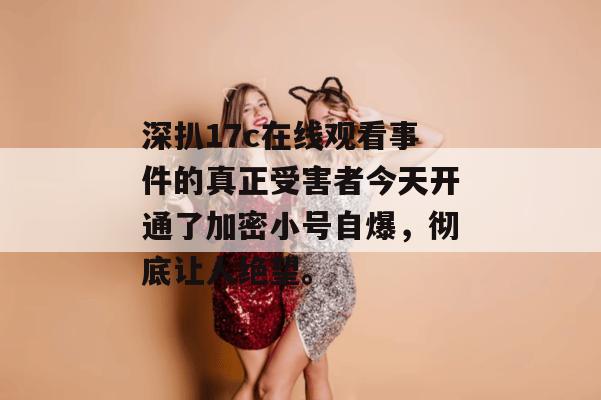 深扒17c在线观看事件的真正受害者今天开通了加密小号自爆，彻底让人绝望。