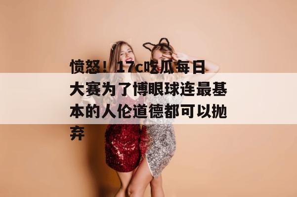 愤怒！17c吃瓜每日大赛为了博眼球连最基本的人伦道德都可以抛弃