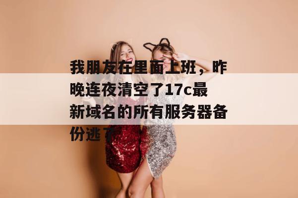 我朋友在里面上班，昨晚连夜清空了17c最新域名的所有服务器备份逃了