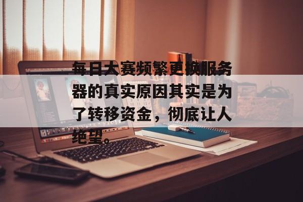 每日大赛频繁更换服务器的真实原因其实是为了转移资金，彻底让人绝望。