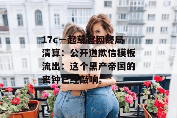 17c一起草官网终局清算：公开道歉信模板流出：这个黑产帝国的丧钟已经敲响。