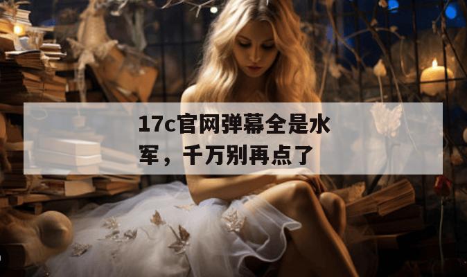 17c官网弹幕全是水军，千万别再点了