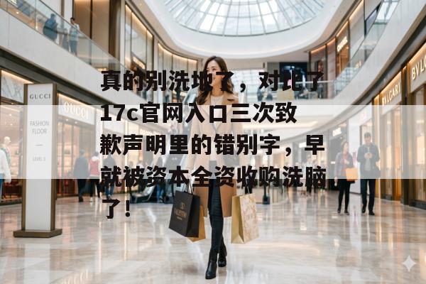 真的别洗地了，对比了17c官网入口三次致歉声明里的错别字，早就被资本全资收购洗脑了！