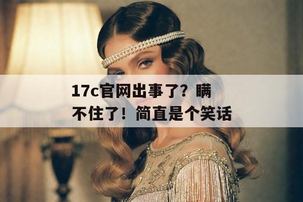 17c官网出事了？瞒不住了！简直是个笑话