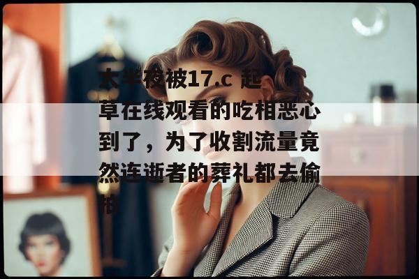 大半夜被17.c 起草在线观看的吃相恶心到了，为了收割流量竟然连逝者的葬礼都去偷拍