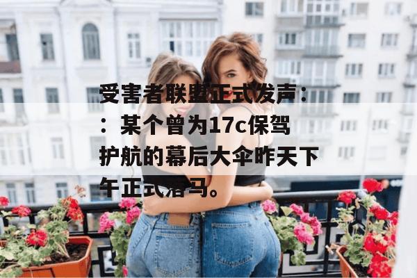 受害者联盟正式发声::某个曾为17c保驾护航的幕后大伞昨天下午正式落马。