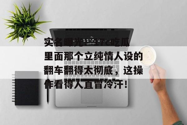 实名曝光！17c吃瓜里面那个立纯情人设的翻车翻得太彻底，这操作看得人直冒冷汗！
