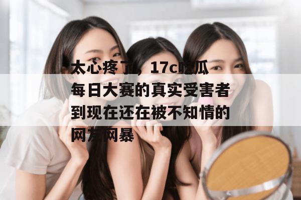 太心疼了，17c吃瓜每日大赛的真实受害者到现在还在被不知情的网友网暴