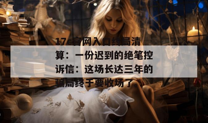 17c官网入口终局清算：一份迟到的绝笔控诉信：这场长达三年的骗局终于要收场了。
