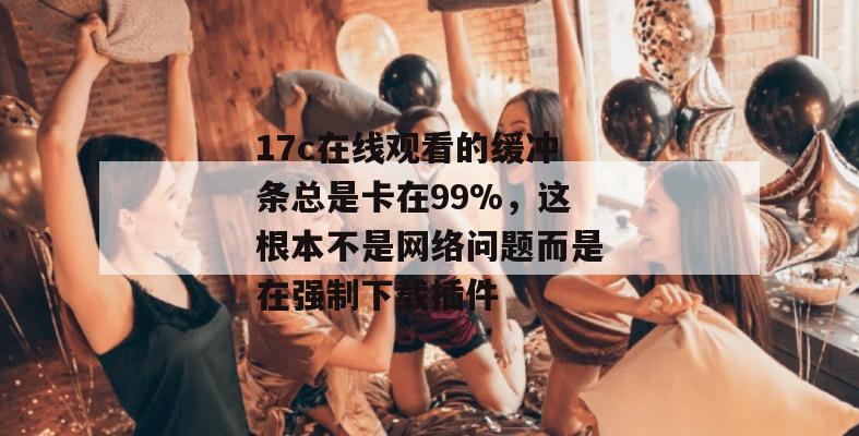 17c在线观看的缓冲条总是卡在99%,这根本不是网络问题而是在强制下载插件