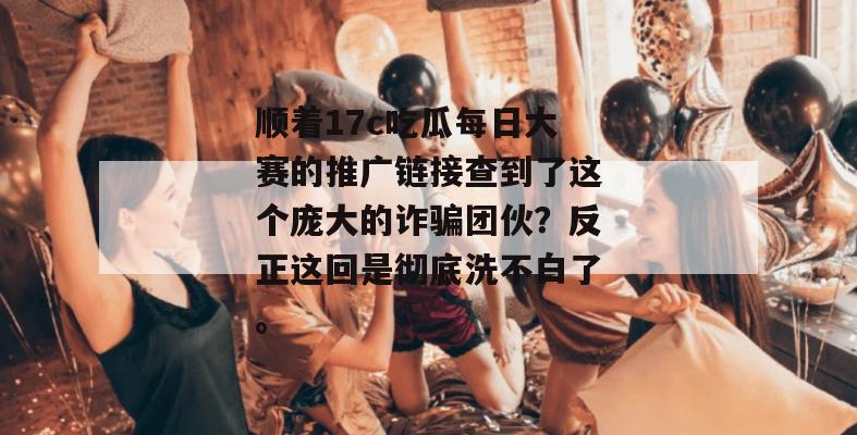顺着17c吃瓜每日大赛的推广链接查到了这个庞大的诈骗团伙?反正这回是彻底洗不白了。