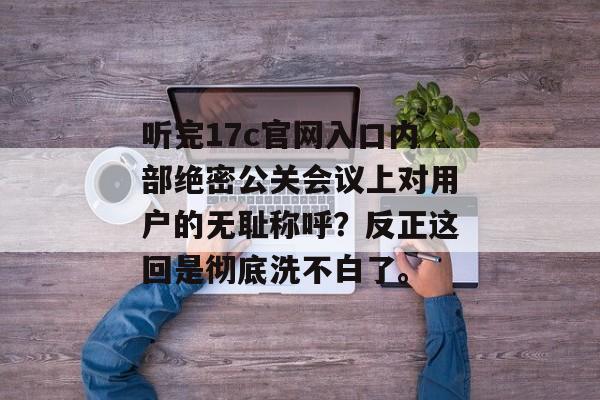 听完17c官网入口内部绝密公关会议上对用户的无耻称呼?反正这回是彻底洗不白了。