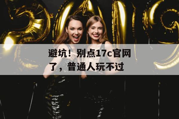 避坑!别点17c官网了,普通人玩不过