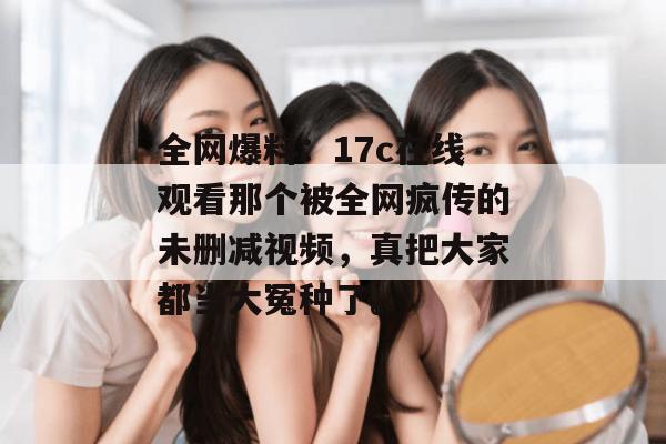 全网爆料:17c在线观看那个被全网疯传的未删减视频,真把大家都当大冤种了。