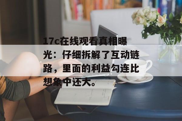 17c在线观看真相曝光:仔细拆解了互动链路,里面的利益勾连比想象中还大。